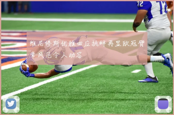 维尼修斯优雅回应挑衅再显欧冠臂章风范令人动容